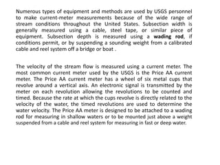 Numerous types of equipment and methods are used by USGS personnel
to make current-meter measurements because of the wide range of
stream conditions throughout the United States. Subsection width is
generally measured using a cable, steel tape, or similar piece of
equipment. Subsection depth is measured using a wading rod, if
conditions permit, or by suspending a sounding weight from a calibrated
cable and reel system off a bridge or boat .
The velocity of the stream flow is measured using a current meter. The
most common current meter used by the USGS is the Price AA current
meter. The Price AA current meter has a wheel of six metal cups that
revolve around a vertical axis. An electronic signal is transmitted by the
meter on each revolution allowing the revolutions to be counted and
timed. Because the rate at which the cups revolve is directly related to the
velocity of the water, the timed revolutions are used to determine the
water velocity. The Price AA meter is designed to be attached to a wading
rod for measuring in shallow waters or to be mounted just above a weight
suspended from a cable and reel system for measuring in fast or deep water.
 