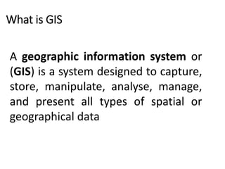 What is GIS
A geographic information system or
(GIS) is a system designed to capture,
store, manipulate, analyse, manage,
and present all types of spatial or
geographical data
 