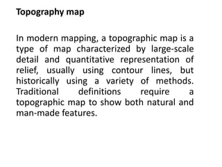 Topography map
In modern mapping, a topographic map is a
type of map characterized by large-scale
detail and quantitative representation of
relief, usually using contour lines, but
historically using a variety of methods.
Traditional definitions require a
topographic map to show both natural and
man-made features.
 