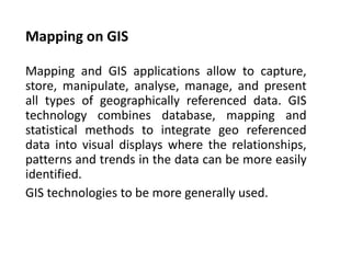 Mapping on GIS
Mapping and GIS applications allow to capture,
store, manipulate, analyse, manage, and present
all types of geographically referenced data. GIS
technology combines database, mapping and
statistical methods to integrate geo referenced
data into visual displays where the relationships,
patterns and trends in the data can be more easily
identified.
GIS technologies to be more generally used.
 