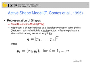Active Shape Model (T. Cootes et al., 1995)
• Representation of Shapes
– Point Distribution Model (PDM)
– Represent a shape instance by a judiciously chosen set of points
(features), each of which is a k-dim vector. N feature points are
stacked into a long vector of length kn:
where
23
q = [p1, . . . , pn]T
pi = (xi, yi), for i = 1, ..., n
landmarks
 