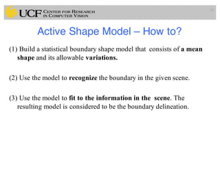Active Shape Model – How to?
(1) Build a statistical boundary shape model that consists of a mean
shape and its allowable variations.
(2) Use the model to recognize the boundary in the given scene.
(3) Use the model to fit to the information in the scene. The
resulting model is considered to be the boundary delineation.
25
 