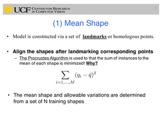 (1) Mean Shape
• Model is constructed via a set of landmarks or homologous points.
• Align the shapes after landmarking corresponding points
– The Procrustes Algorithm is used to that the sum of instances to the
mean of each shape is minimized! Why?
• The mean shape and allowable variations are determined
from a set of N training shapes
26
X
i=1,...,M
(qi ¯q)2
 
