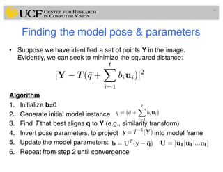 Finding the model pose & parameters
• Suppose we have identified a set of points Y in the image.
Evidently, we can seek to minimize the squared distance:
Algorithm
1. Initialize b=0
2. Generate initial model instance
3. Find T that best aligns q to Y (e.g., similarity transform)
4. Invert pose parameters, to project into model frame
5. Update the model parameters:
6. Repeat from step 2 until convergence
40
|Y T(¯q +
tX
i=1
biui)|2
q = (¯q +
tX
i=1
biui)
y = T 1
(Y)
b = UT
(y ¯q) U = [u1|u1|...ut]
 