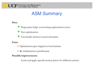 ASM Summary
43
+ Shape prior helps overcoming segmentation errors
+ Fast optimization
+ Can handle interior/exteriordynamics
Pros:
Cons:
Possible improvements:
Learn and apply specific motion priors for different actions
- Optimization gets trapped in local minima
- Re-initialization is problematic
 