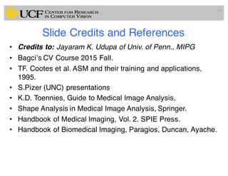 Slide Credits and References
• Credits to: Jayaram K. Udupa of Univ. of Penn., MIPG
• Bagci’s CV Course 2015 Fall.
• TF. Cootes et al. ASM and their training and applications,
1995.
• S.Pizer (UNC) presentations
• K.D. Toennies, Guide to Medical Image Analysis,
• Shape Analysis in Medical Image Analysis, Springer.
• Handbook of Medical Imaging, Vol. 2. SPIE Press.
• Handbook of Biomedical Imaging, Paragios, Duncan, Ayache.
65
 