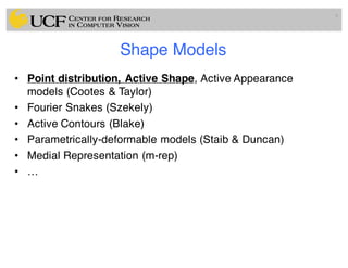 Shape Models
• Point distribution, Active Shape, Active Appearance
models (Cootes & Taylor)
• Fourier Snakes (Szekely)
• Active Contours (Blake)
• Parametrically-deformable models (Staib & Duncan)
• Medial Representation (m-rep)
• …
9
 