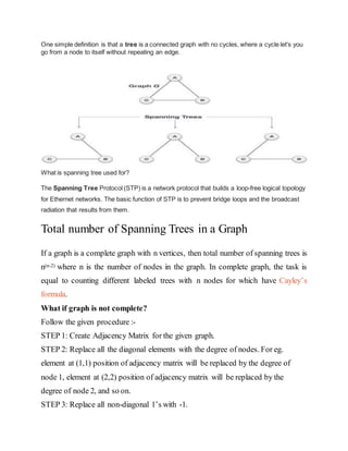 One simple definition is that a tree is a connected graph with no cycles, where a cycle let's you
go from a node to itself without repeating an edge.
What is spanning tree used for?
The Spanning Tree Protocol (STP) is a network protocol that builds a loop-free logical topology
for Ethernet networks. The basic function of STP is to prevent bridge loops and the broadcast
radiation that results from them.
Total number of Spanning Trees in a Graph
If a graph is a complete graph with n vertices, then total number of spanning trees is
n(n-2) where n is the number of nodes in the graph. In complete graph, the task is
equal to counting different labeled trees with n nodes for which have Cayley’s
formula.
What if graph is not complete?
Follow the given procedure :-
STEP 1: Create Adjacency Matrix for the given graph.
STEP 2: Replace all the diagonal elements with the degree of nodes. For eg.
element at (1,1) position of adjacency matrix will be replaced by the degree of
node 1, element at (2,2) position of adjacency matrix will be replaced by the
degree of node 2, and so on.
STEP 3: Replace all non-diagonal 1’s with -1.
 