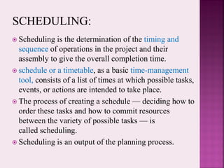  Scheduling is the determination of the timing and
sequence of operations in the project and their
assembly to give the overall completion time.
 schedule or a timetable, as a basic time-management
tool, consists of a list of times at which possible tasks,
events, or actions are intended to take place.
 The process of creating a schedule — deciding how to
order these tasks and how to commit resources
between the variety of possible tasks — is
called scheduling.
 Scheduling is an output of the planning process.
 