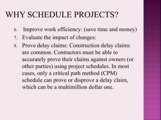 6. Improve work efficiency: (save time and money)
7. Evaluate the impact of changes:
8. Prove delay claims: Construction delay claims
are common. Contractors must be able to
accurately prove their claims against owners (or
other parties) using project schedules. In most
cases, only a critical path method (CPM)
schedule can prove or disprove a delay claim,
which can be a multimillion dollar one.
 
