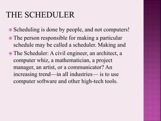  Scheduling is done by people, and not computers!
 The person responsible for making a particular
schedule may be called a scheduler. Making and
 The Scheduler: A civil engineer, an architect, a
computer whiz, a mathematician, a project
manager, an artist, or a communicator? An
increasing trend—in all industries— is to use
computer software and other high-tech tools.
 