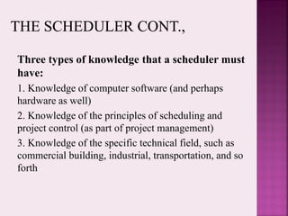 Three types of knowledge that a scheduler must
have:
1. Knowledge of computer software (and perhaps
hardware as well)
2. Knowledge of the principles of scheduling and
project control (as part of project management)
3. Knowledge of the specific technical field, such as
commercial building, industrial, transportation, and so
forth
 