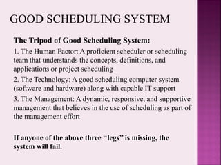 The Tripod of Good Scheduling System:
1. The Human Factor: A proficient scheduler or scheduling
team that understands the concepts, definitions, and
applications or project scheduling
2. The Technology: A good scheduling computer system
(software and hardware) along with capable IT support
3. The Management: A dynamic, responsive, and supportive
management that believes in the use of scheduling as part of
the management effort
If anyone of the above three ‘‘legs’’ is missing, the
system will fail.
 