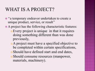  ‘‘a temporary endeavor undertaken to create a
unique product, service, or result’’
 A project has the following characteristic features:
 Every project is unique in that it requires
doing something different than was done
previously,
 A project must have a specified objective to
be completed within certain specifications,
 Should have defined start and end dates,
 Should consume resources (manpower,
materials, machinery).
 