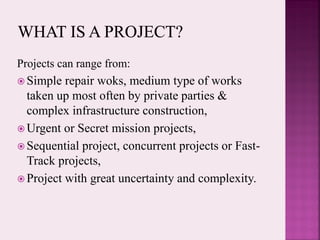 Projects can range from:
 Simple repair woks, medium type of works
taken up most often by private parties &
complex infrastructure construction,
 Urgent or Secret mission projects,
 Sequential project, concurrent projects or Fast-
Track projects,
 Project with great uncertainty and complexity.
 