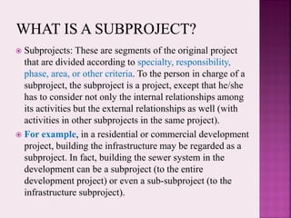  Subprojects: These are segments of the original project
that are divided according to specialty, responsibility,
phase, area, or other criteria. To the person in charge of a
subproject, the subproject is a project, except that he/she
has to consider not only the internal relationships among
its activities but the external relationships as well (with
activities in other subprojects in the same project).
 For example, in a residential or commercial development
project, building the infrastructure may be regarded as a
subproject. In fact, building the sewer system in the
development can be a subproject (to the entire
development project) or even a sub-subproject (to the
infrastructure subproject).
 