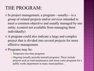  In project management, a program—usually—is a
group of related projects and/or services intended to
meet a common objective and usually managed by one
entity. (control not available from managing them
individually)
 A program could also indicate a large and complex
project that is divided into several projects for more
effective management.
 Programs may be:
 Temporary/one-time programs
 Ongoing (usually periodic/annual) programs: These include
projects such as road maintenance and storm water programs for a
public works department in many municipalities..
 