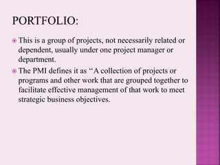  This is a group of projects, not necessarily related or
dependent, usually under one project manager or
department.
 The PMI defines it as ‘‘A collection of projects or
programs and other work that are grouped together to
facilitate effective management of that work to meet
strategic business objectives.
 
