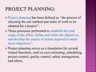  Project planning has been defined as ‘‘the process of
choosing the one method and order of work to be
adopted for a project’’.
 Those processes performed to establish the total
scope of the effort, define and refine the objectives,
and develop the course of action required to attain
those objectives’’.
 Project planning serves as a foundation for several
related functions, such as cost estimating, scheduling,
project control, quality control, safety management,
and others.
 
