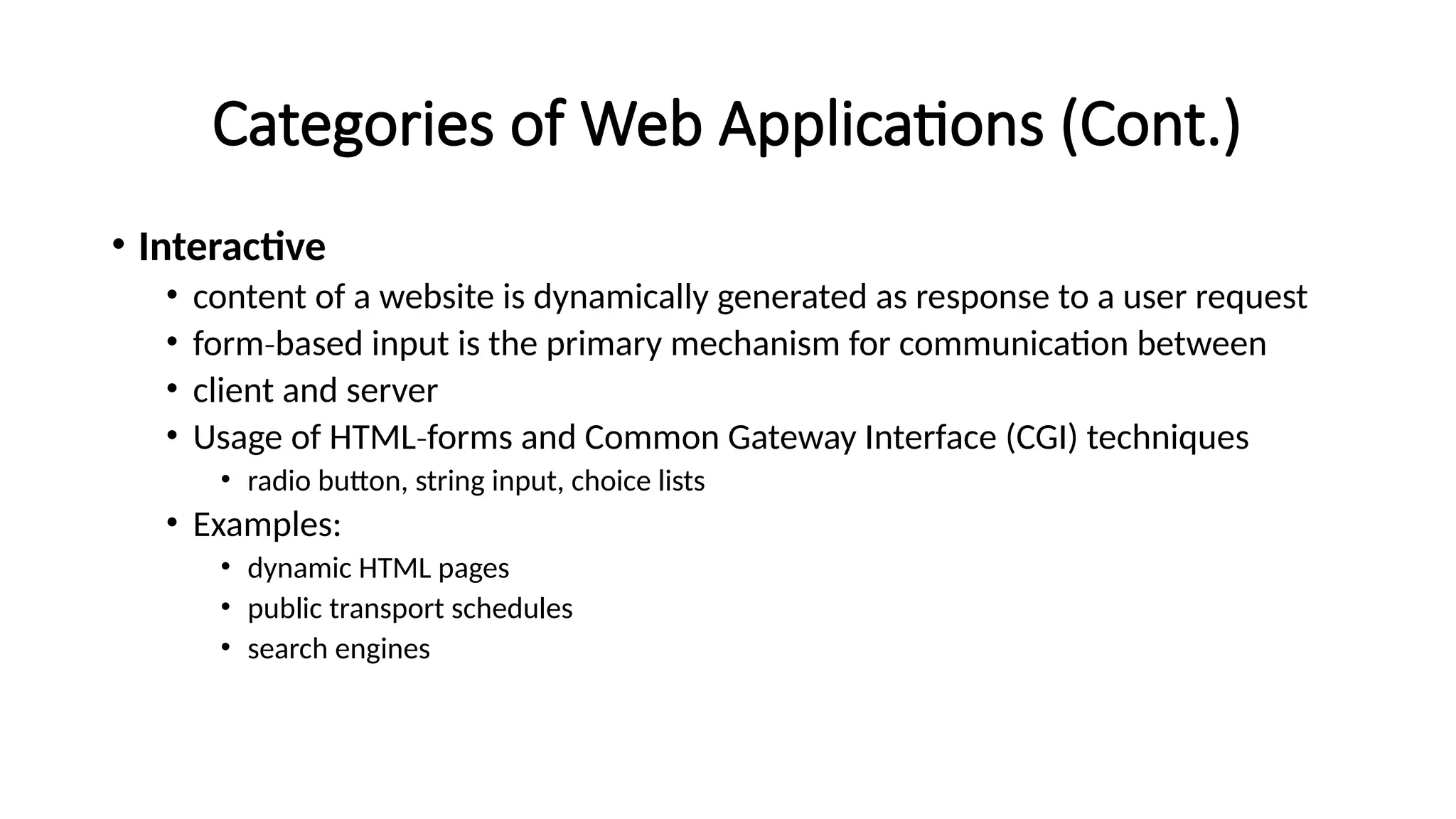 Categories of Web Applications (Cont.)
• Interactive
• content of a website is dynamically generated as response to a user request
• form based input is the primary mechanism for communication between
‐
• client and server
• Usage of HTML forms and Common Gateway Interface (CGI) techniques
‐
• radio button, string input, choice lists
• Examples:
• dynamic HTML pages
• public transport schedules
• search engines
 