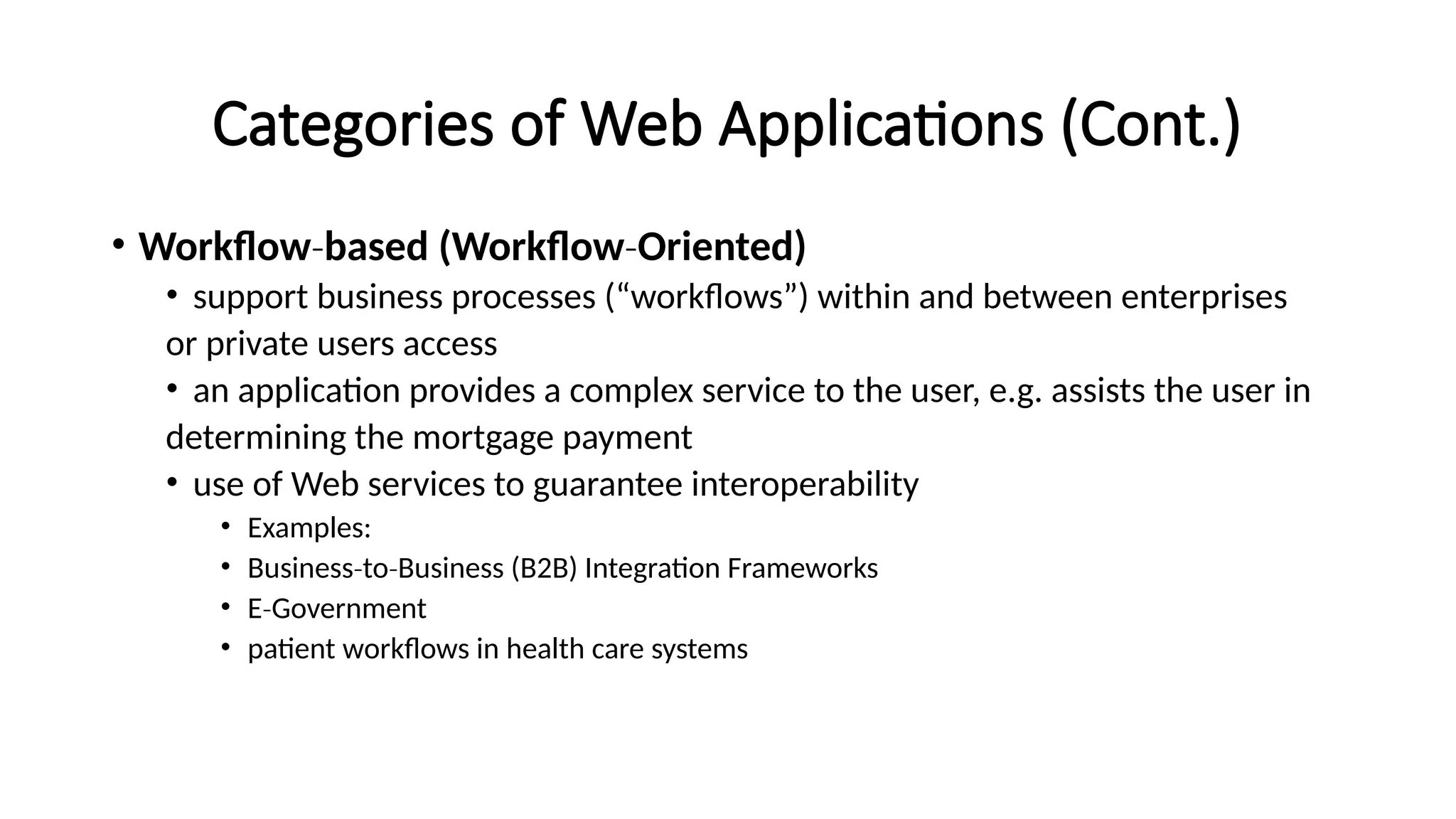 Categories of Web Applications (Cont.)
• Workflow‐based (Workflow‐Oriented)
• support business processes (“workflows”) within and between enterprises
or private users access
• an application provides a complex service to the user, e.g. assists the user in
determining the mortgage payment
• use of Web services to guarantee interoperability
• Examples:
• Business to Business (B2B) Integration Frameworks
‐ ‐
• E Government
‐
• patient workflows in health care systems
 