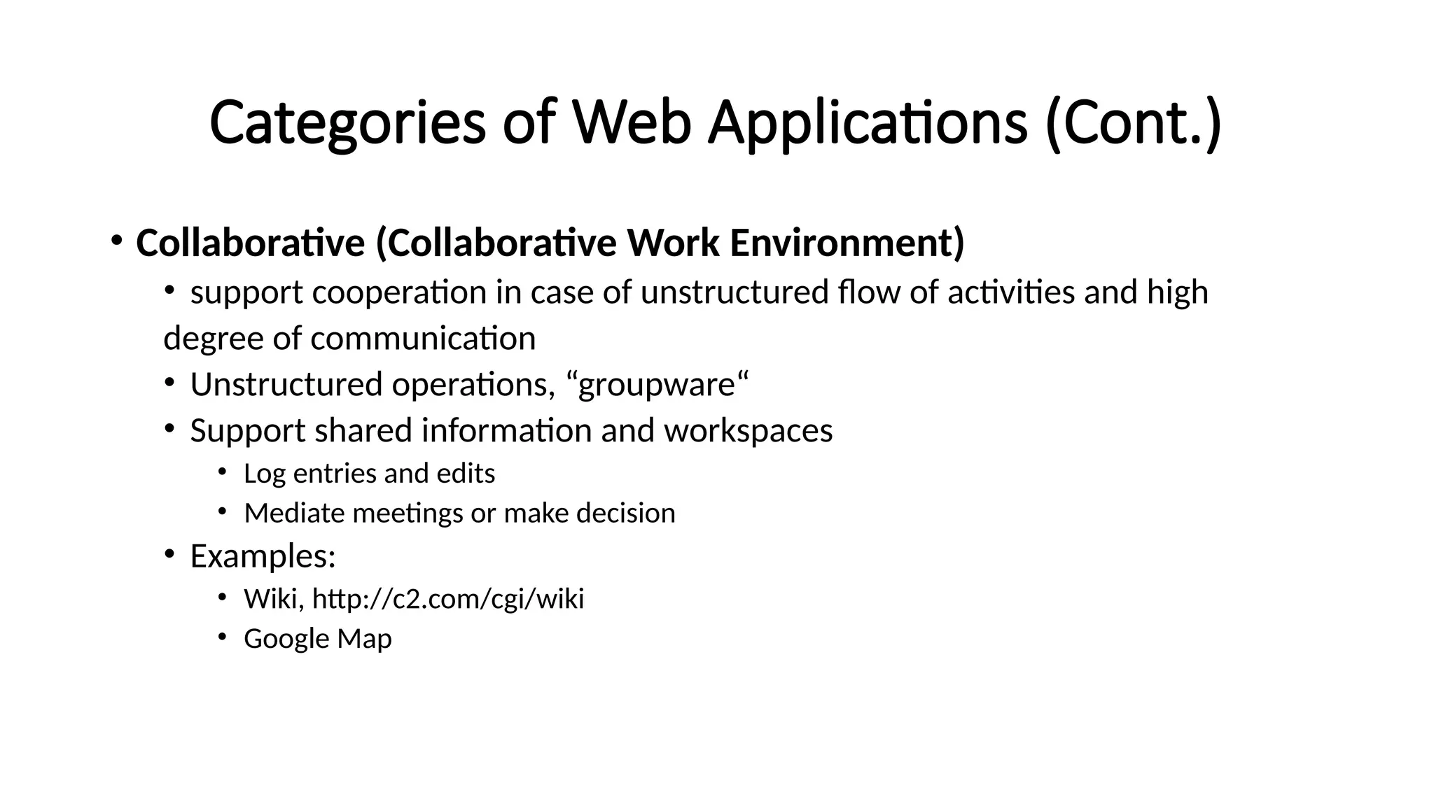 Categories of Web Applications (Cont.)
• Collaborative (Collaborative Work Environment)
• support cooperation in case of unstructured flow of activities and high
degree of communication
• Unstructured operations, “groupware“
• Support shared information and workspaces
• Log entries and edits
• Mediate meetings or make decision
• Examples:
• Wiki, http://c2.com/cgi/wiki
• Google Map
 