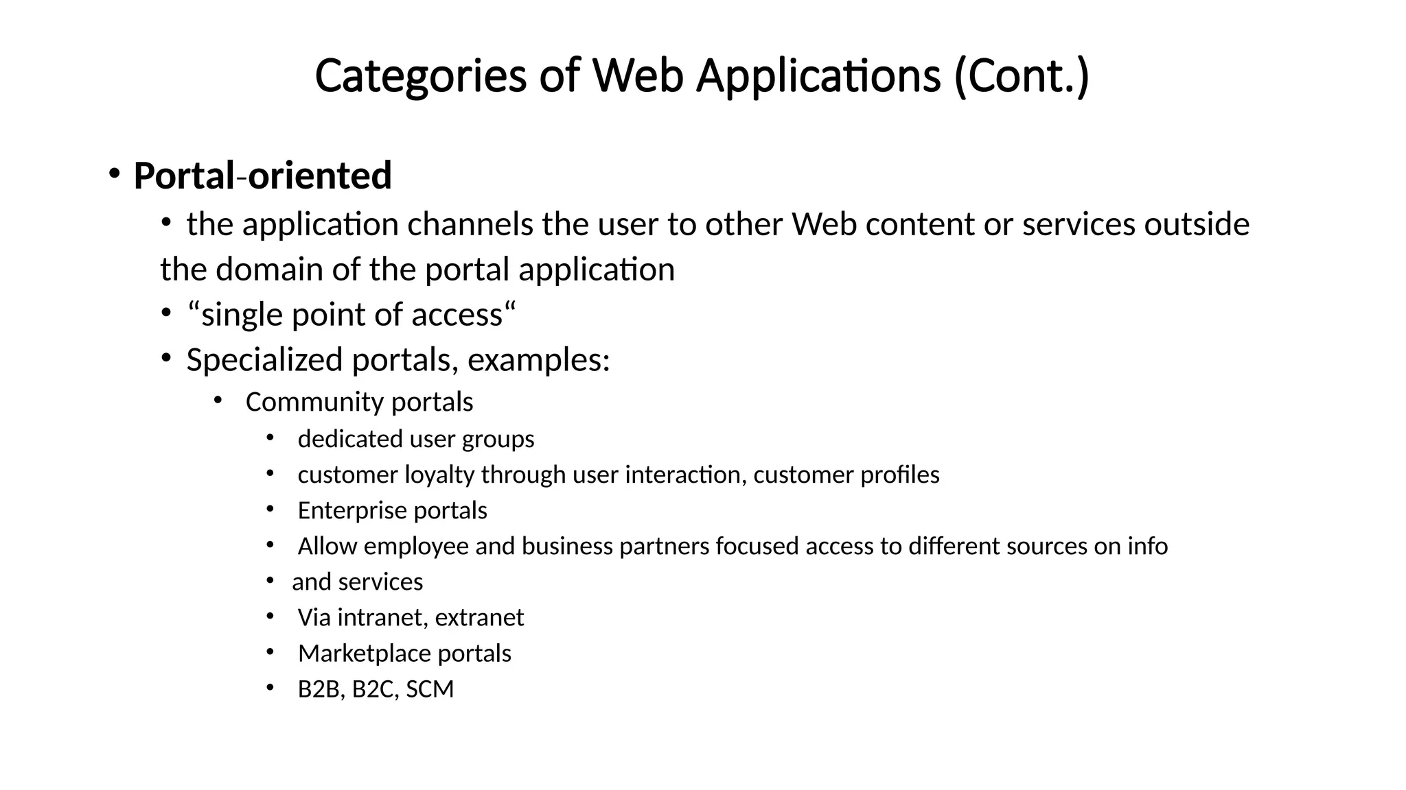 Categories of Web Applications (Cont.)
• Portal‐oriented
• the application channels the user to other Web content or services outside
the domain of the portal application
• “single point of access“
• Specialized portals, examples:
• Community portals
• dedicated user groups
• customer loyalty through user interaction, customer profiles
• Enterprise portals
• Allow employee and business partners focused access to different sources on info
• and services
• Via intranet, extranet
• Marketplace portals
• B2B, B2C, SCM
 