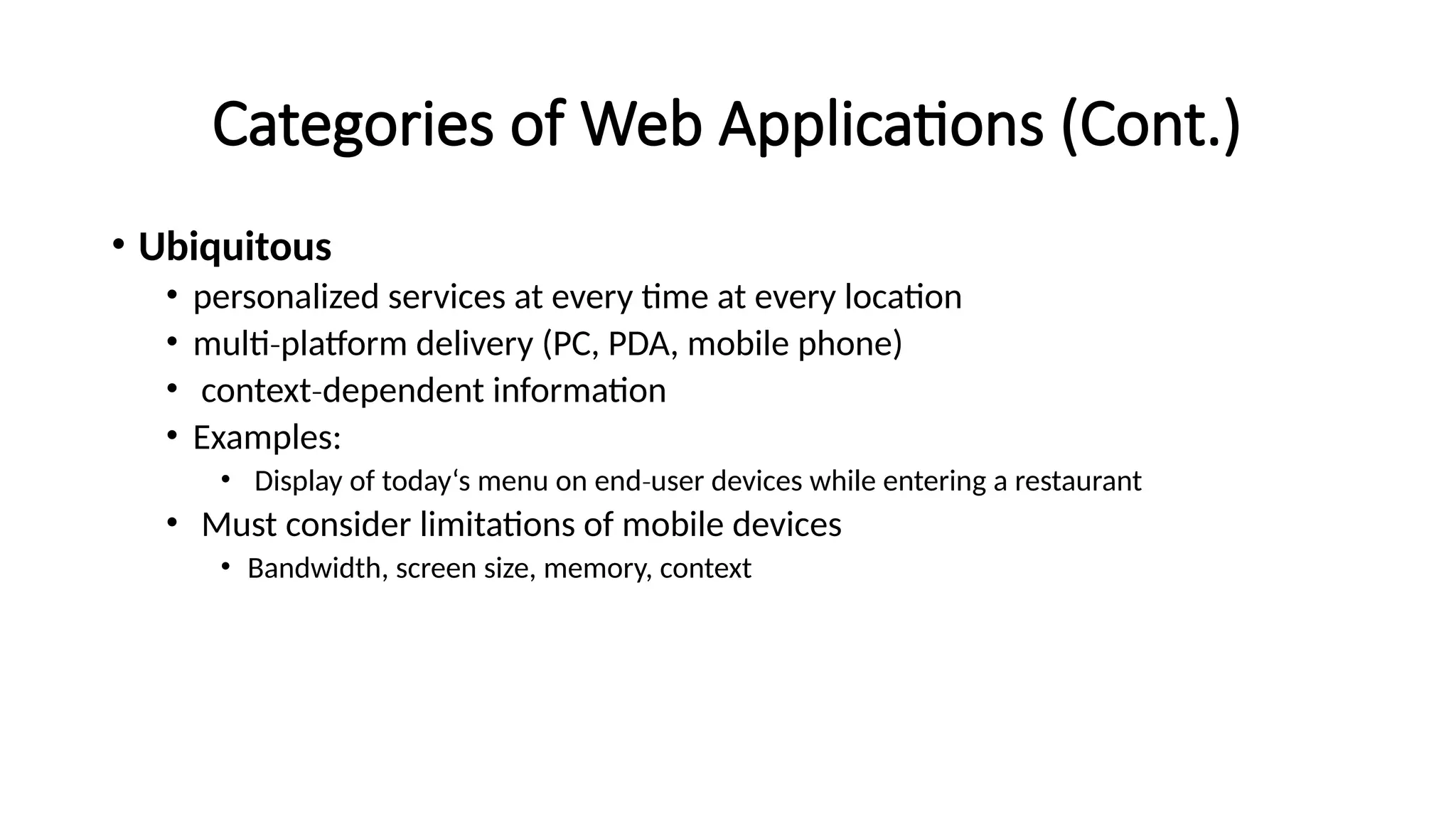 Categories of Web Applications (Cont.)
• Ubiquitous
• personalized services at every time at every location
• multi platform delivery (PC, PDA, mobile phone)
‐
• context dependent information
‐
• Examples:
• Display of today‘s menu on end user devices while entering a restaurant
‐
• Must consider limitations of mobile devices
• Bandwidth, screen size, memory, context
 