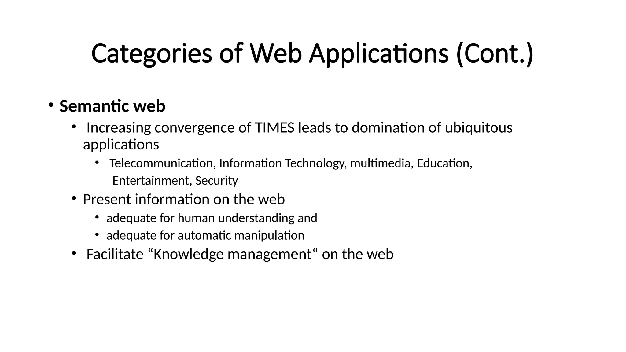 Categories of Web Applications (Cont.)
• Semantic web
• Increasing convergence of TIMES leads to domination of ubiquitous
applications
• Telecommunication, Information Technology, multimedia, Education,
Entertainment, Security
• Present information on the web
• adequate for human understanding and
• adequate for automatic manipulation
• Facilitate “Knowledge management“ on the web
 