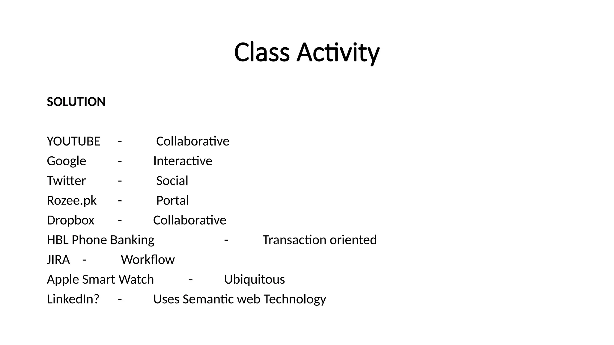 Class Activity
SOLUTION
YOUTUBE - Collaborative
Google - Interactive
Twitter - Social
Rozee.pk - Portal
Dropbox - Collaborative
HBL Phone Banking - Transaction oriented
JIRA - Workflow
Apple Smart Watch - Ubiquitous
LinkedIn? - Uses Semantic web Technology
 