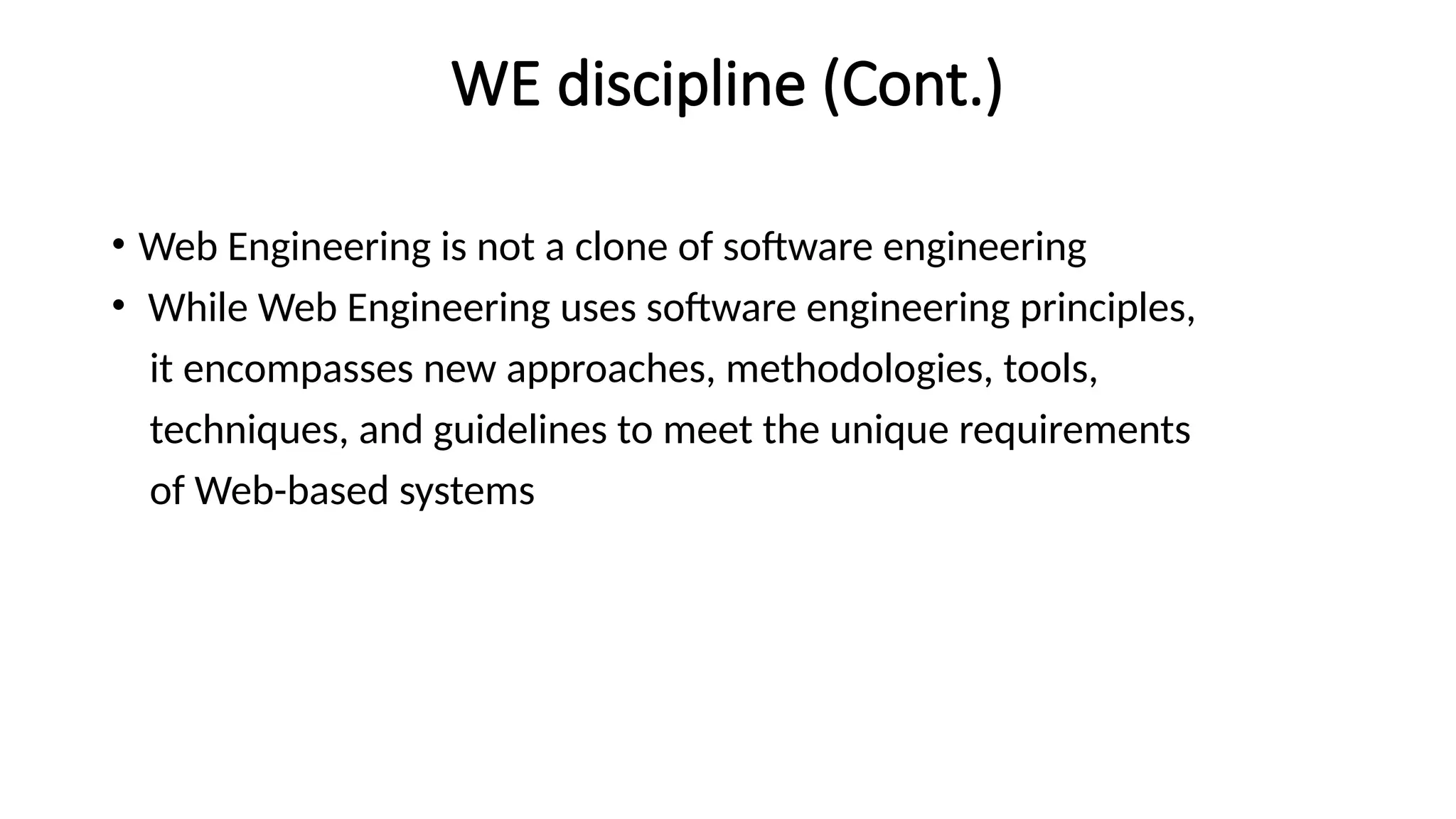WE discipline (Cont.)
• Web Engineering is not a clone of software engineering
• While Web Engineering uses software engineering principles,
it encompasses new approaches, methodologies, tools,
techniques, and guidelines to meet the unique requirements
of Web-based systems
 