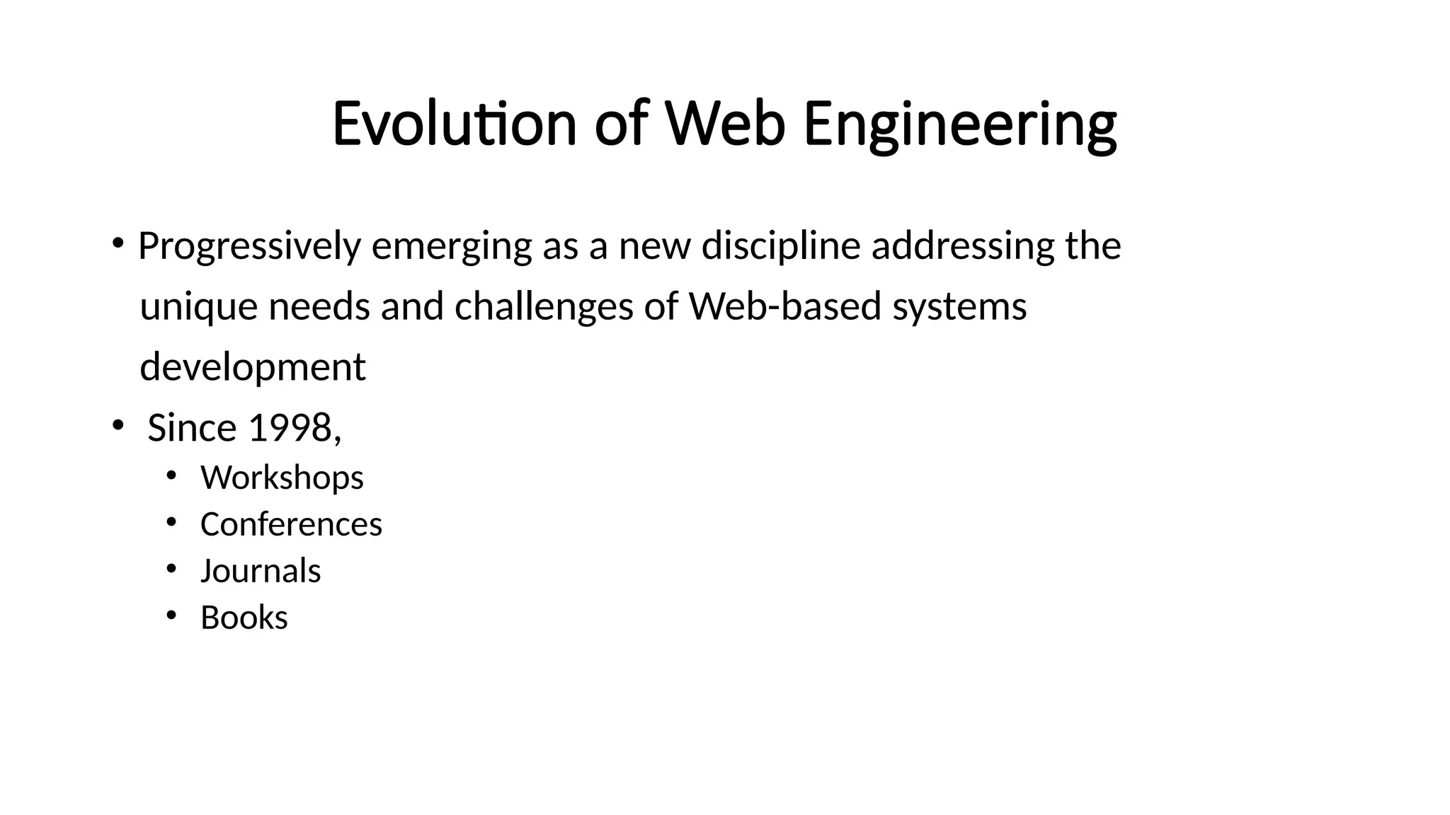 Evolution of Web Engineering
• Progressively emerging as a new discipline addressing the
unique needs and challenges of Web-based systems
development
• Since 1998,
• Workshops
• Conferences
• Journals
• Books
 