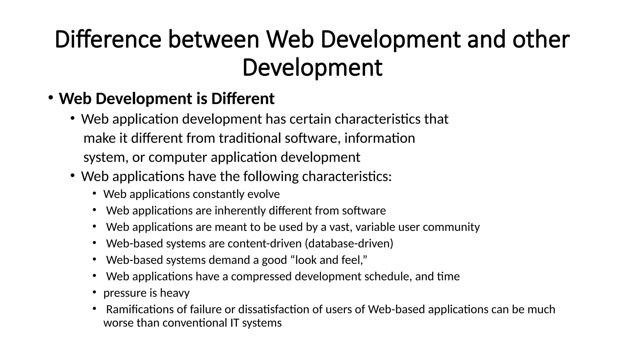 Difference between Web Development and other
Development
• Web Development is Different
• Web application development has certain characteristics that
make it different from traditional software, information
system, or computer application development
• Web applications have the following characteristics:
• Web applications constantly evolve
• Web applications are inherently different from software
• Web applications are meant to be used by a vast, variable user community
• Web-based systems are content-driven (database-driven)
• Web-based systems demand a good “look and feel,”
• Web applications have a compressed development schedule, and time
• pressure is heavy
• Ramifications of failure or dissatisfaction of users of Web-based applications can be much
worse than conventional IT systems
 