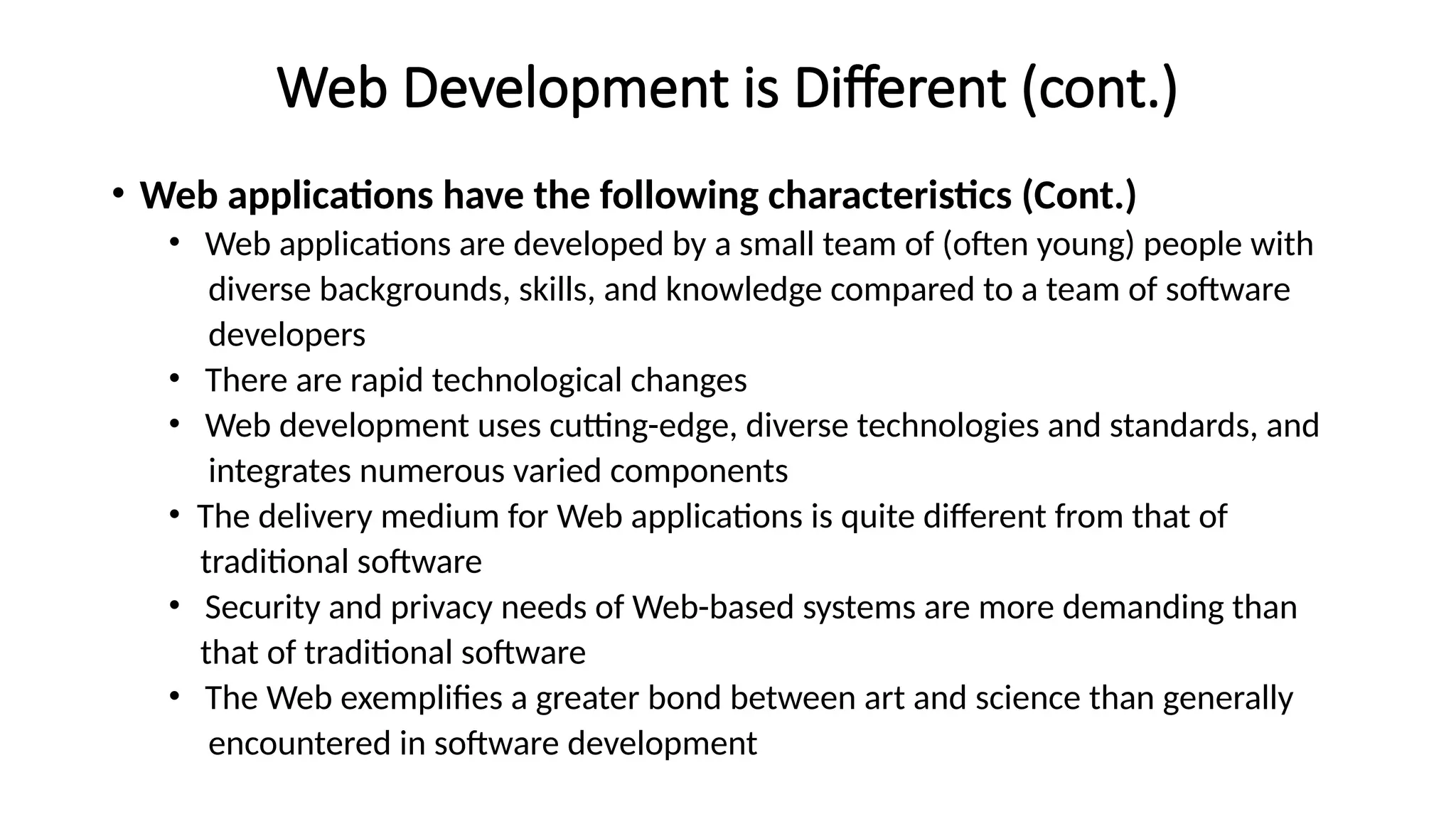 Web Development is Different (cont.)
• Web applications have the following characteristics (Cont.)
• Web applications are developed by a small team of (often young) people with
diverse backgrounds, skills, and knowledge compared to a team of software
developers
• There are rapid technological changes
• Web development uses cutting-edge, diverse technologies and standards, and
integrates numerous varied components
• The delivery medium for Web applications is quite different from that of
traditional software
• Security and privacy needs of Web-based systems are more demanding than
that of traditional software
• The Web exemplifies a greater bond between art and science than generally
encountered in software development
 