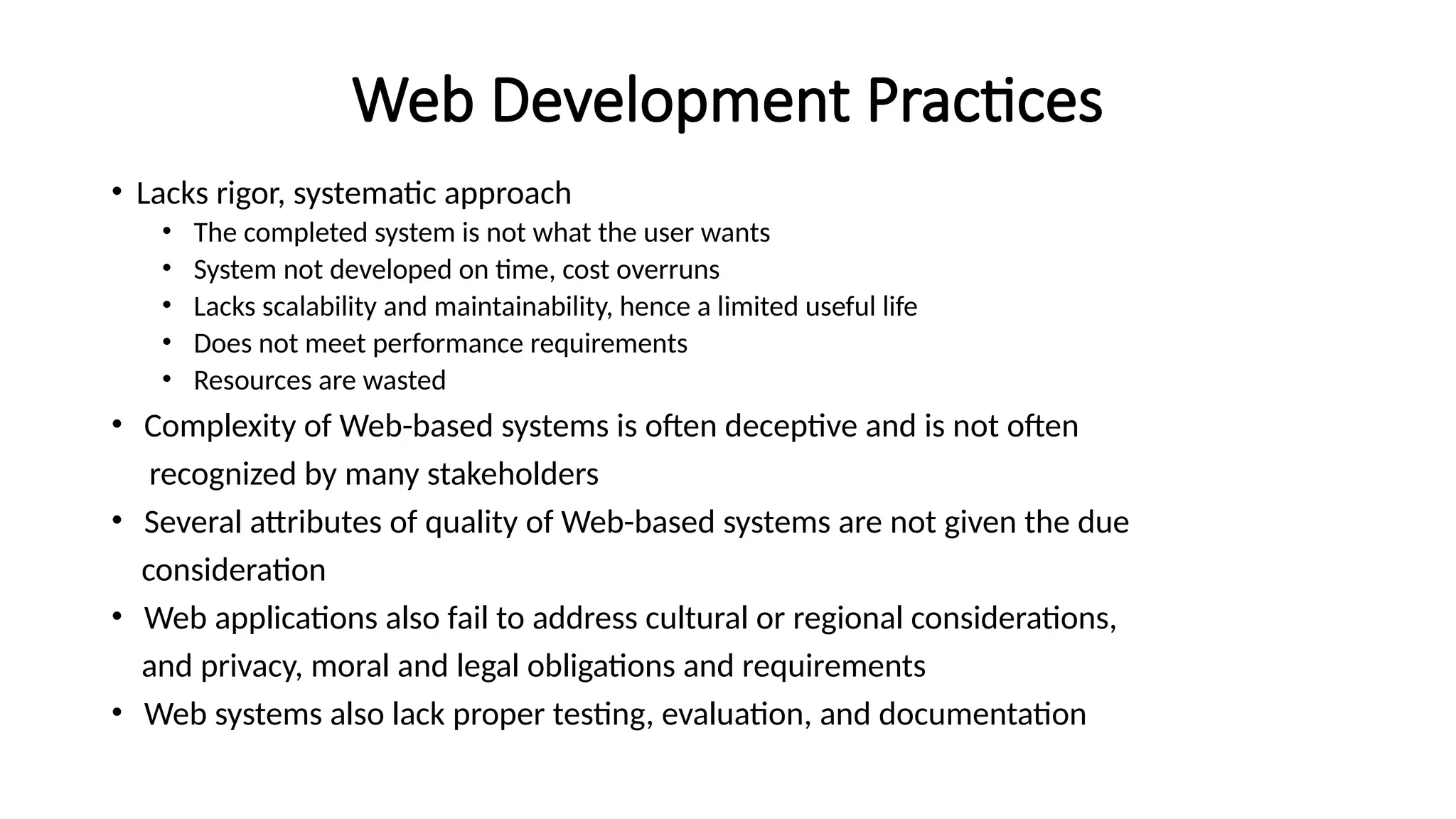 Web Development Practices
• Lacks rigor, systematic approach
• The completed system is not what the user wants
• System not developed on time, cost overruns
• Lacks scalability and maintainability, hence a limited useful life
• Does not meet performance requirements
• Resources are wasted
• Complexity of Web-based systems is often deceptive and is not often
recognized by many stakeholders
• Several attributes of quality of Web-based systems are not given the due
consideration
• Web applications also fail to address cultural or regional considerations,
and privacy, moral and legal obligations and requirements
• Web systems also lack proper testing, evaluation, and documentation
 