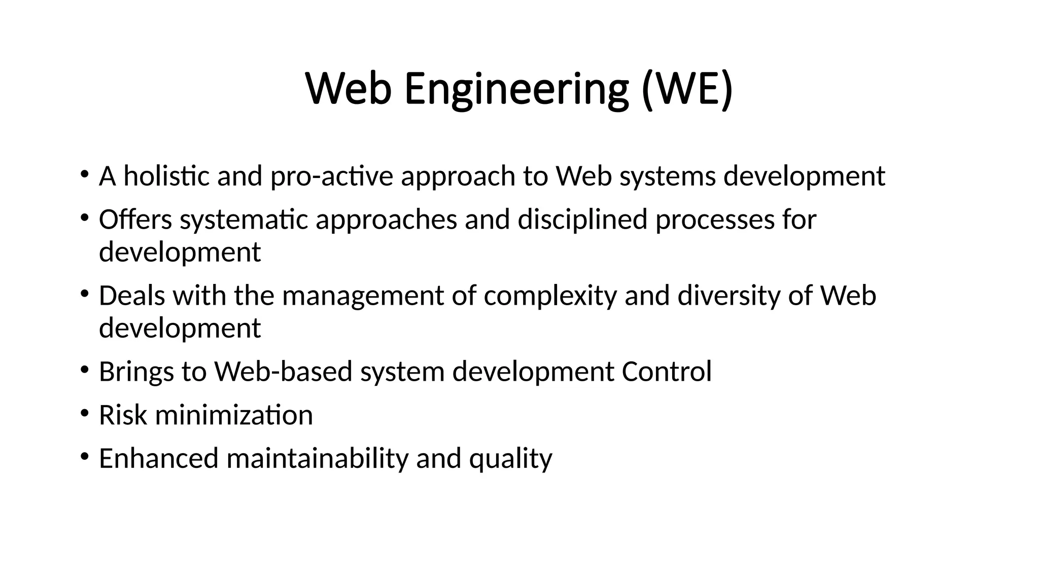 Web Engineering (WE)
• A holistic and pro-active approach to Web systems development
• Offers systematic approaches and disciplined processes for
development
• Deals with the management of complexity and diversity of Web
development
• Brings to Web-based system development Control
• Risk minimization
• Enhanced maintainability and quality
 