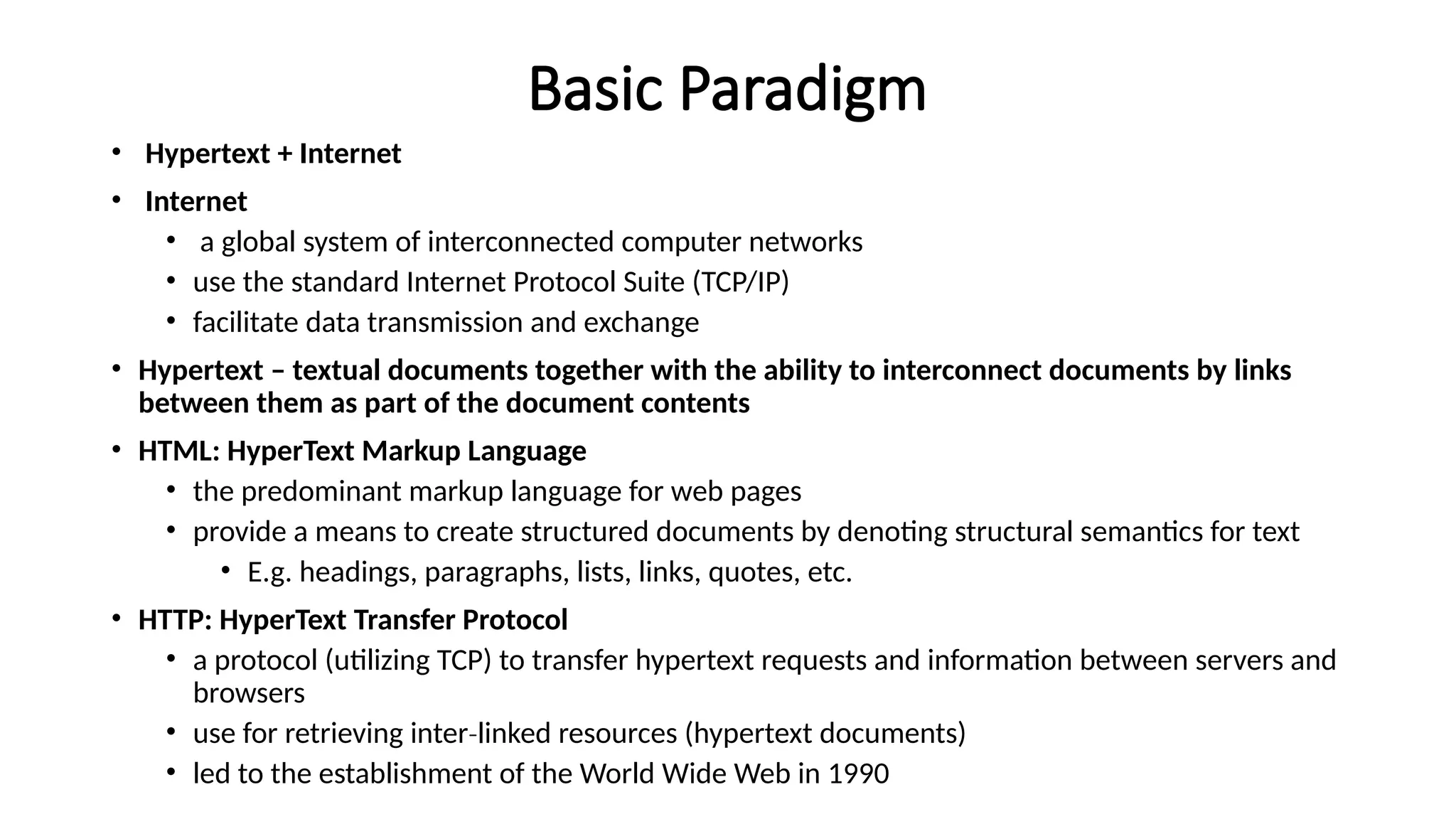 Basic Paradigm
• Hypertext + Internet
• Internet
• a global system of interconnected computer networks
• use the standard Internet Protocol Suite (TCP/IP)
• facilitate data transmission and exchange
• Hypertext – textual documents together with the ability to interconnect documents by links
between them as part of the document contents
• HTML: HyperText Markup Language
• the predominant markup language for web pages
• provide a means to create structured documents by denoting structural semantics for text
• E.g. headings, paragraphs, lists, links, quotes, etc.
• HTTP: HyperText Transfer Protocol
• a protocol (utilizing TCP) to transfer hypertext requests and information between servers and
browsers
• use for retrieving inter linked resources (hypertext documents)
‐
• led to the establishment of the World Wide Web in 1990
 