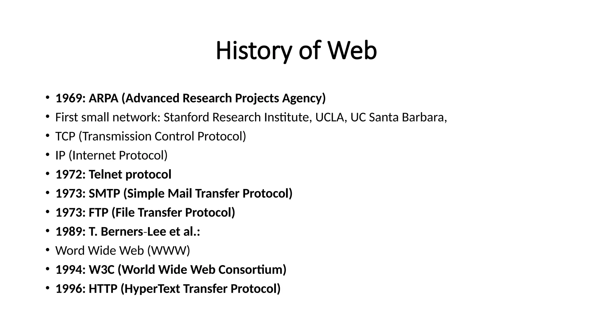 History of Web
• 1969: ARPA (Advanced Research Projects Agency)
• First small network: Stanford Research Institute, UCLA, UC Santa Barbara,
• TCP (Transmission Control Protocol)
• IP (Internet Protocol)
• 1972: Telnet protocol
• 1973: SMTP (Simple Mail Transfer Protocol)
• 1973: FTP (File Transfer Protocol)
• 1989: T. Berners‐Lee et al.:
• Word Wide Web (WWW)
• 1994: W3C (World Wide Web Consortium)
• 1996: HTTP (HyperText Transfer Protocol)
 