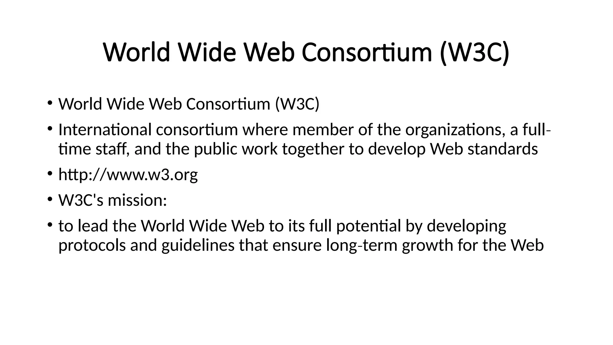 World Wide Web Consortium (W3C)
• World Wide Web Consortium (W3C)
• International consortium where member of the organizations, a full‐
time staff, and the public work together to develop Web standards
• http://www.w3.org
• W3C's mission:
• to lead the World Wide Web to its full potential by developing
protocols and guidelines that ensure long term growth for the Web
‐
 