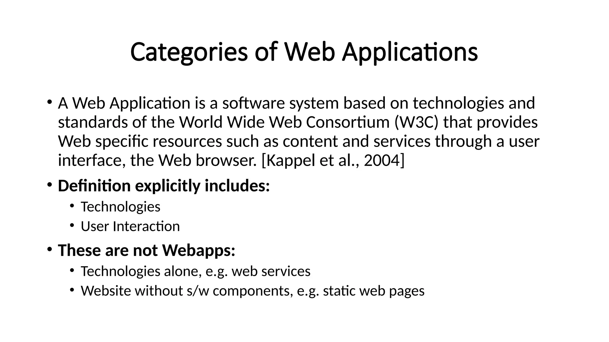 Categories of Web Applications
• A Web Application is a software system based on technologies and
standards of the World Wide Web Consortium (W3C) that provides
Web specific resources such as content and services through a user
interface, the Web browser. [Kappel et al., 2004]
• Definition explicitly includes:
• Technologies
• User Interaction
• These are not Webapps:
• Technologies alone, e.g. web services
• Website without s/w components, e.g. static web pages
 