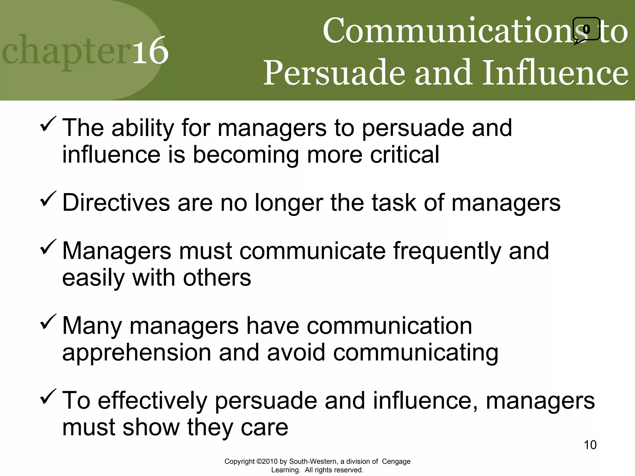 Communications to Persuade and Influence The ability for managers to persuade and influence is becoming more critical Directives are no longer the task of managers Managers must communicate frequently and easily with others Many managers have communication apprehension and avoid communicating To effectively persuade and influence, managers must show they care Copyright ©2010 by South-Western, a division of  Cengage Learning.  All rights reserved. 0 