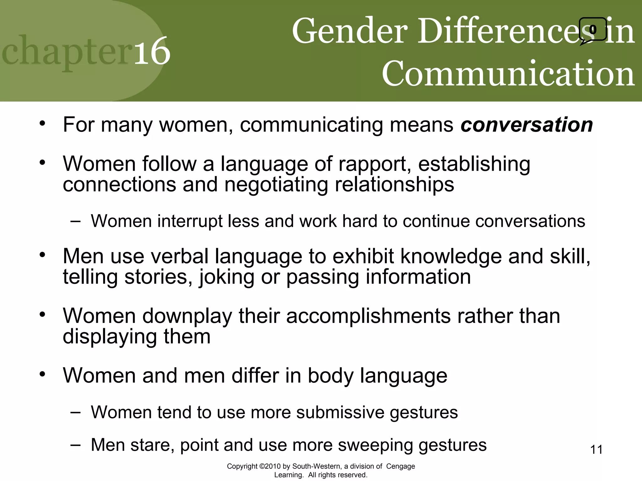 Gender Differences in Communication For many women, communicating means  conversation Women follow a language of rapport, establishing connections and negotiating relationships Women interrupt less and work hard to continue conversations Men use verbal language to exhibit knowledge and skill, telling stories, joking or passing information Women downplay their accomplishments rather than displaying them Women and men differ in body language Women tend to use more submissive gestures Men stare, point and use more sweeping gestures Copyright ©2010 by South-Western, a division of  Cengage Learning.  All rights reserved. 0 