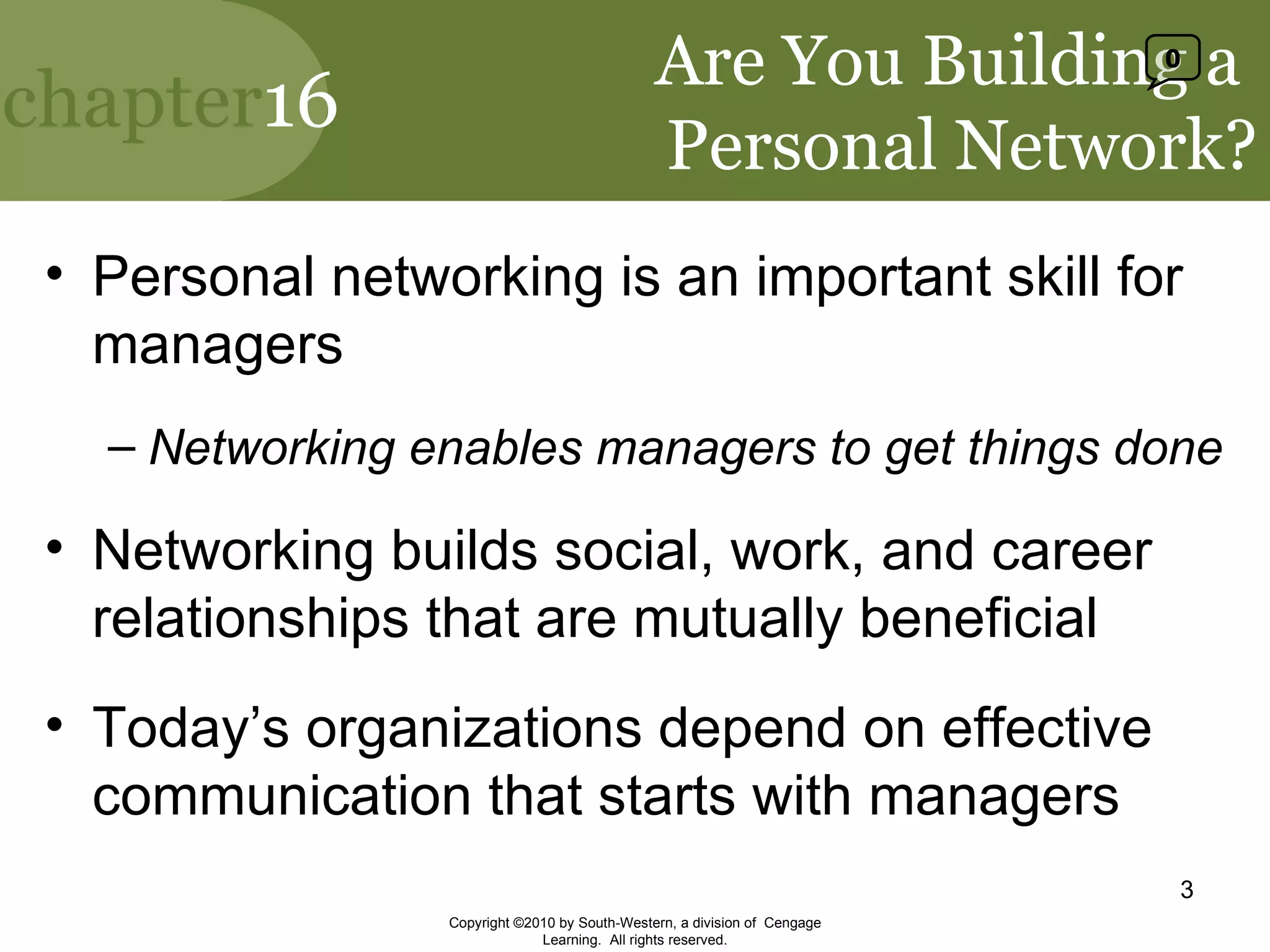 Are You Building a  Personal Network? Personal networking is an important skill for managers Networking enables managers to get things done Networking builds social, work, and career relationships that are mutually beneficial Today’s organizations depend on effective communication that starts with managers Copyright ©2010 by South-Western, a division of  Cengage Learning.  All rights reserved. 0 