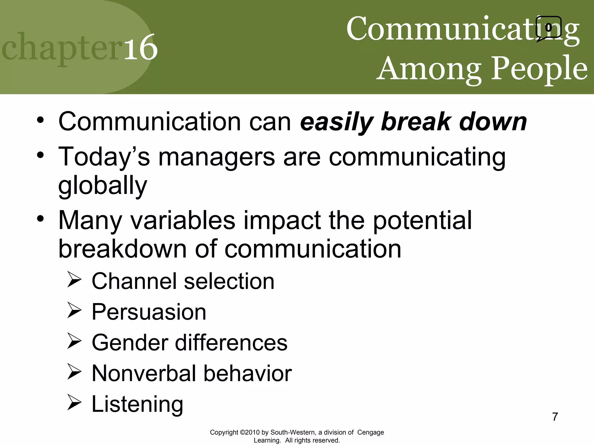 Communicating  Among People Communication can  easily break down Today’s managers are communicating globally Many variables impact the potential breakdown of communication Channel selection Persuasion Gender differences Nonverbal behavior Listening Copyright ©2010 by South-Western, a division of  Cengage Learning.  All rights reserved. 0 
