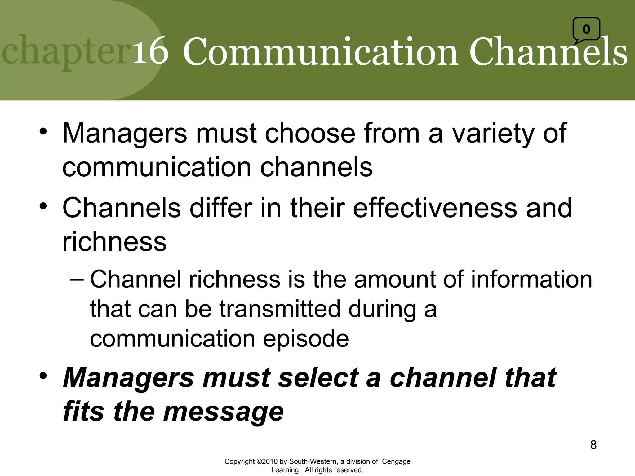 Communication Channels Managers must choose from a variety of communication channels Channels differ in their effectiveness and richness Channel richness is the amount of information that can be transmitted during a communication episode Managers must select a channel that fits the message Copyright ©2010 by South-Western, a division of  Cengage Learning.  All rights reserved. 0 