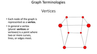 Vertices
• Each node of the graph is
represented as a vertex.
• In general a vertex
(plural: vertices or
vertexes) is a point where
two or more curves,
lines, or edges meet.
Graph Terminologies
 
