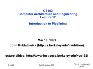 CS152 / Kubiatowicz
Lec12.1
3/10/99 ©UCB Spring 1999
CS152
Computer Architecture and Engineering
Lecture 12
Introduction to Pipelining
Mar 10, 1999
John Kubiatowicz (http.cs.berkeley.edu/~kubitron)
lecture slides: http://www-inst.eecs.berkeley.edu/~cs152/
 