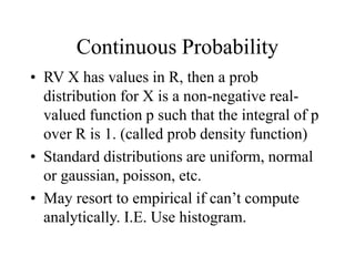 Continuous Probability
• RV X has values in R, then a prob
distribution for X is a non-negative real-
valued function p such that the integral of p
over R is 1. (called prob density function)
• Standard distributions are uniform, normal
or gaussian, poisson, etc.
• May resort to empirical if can’t compute
analytically. I.E. Use histogram.
 