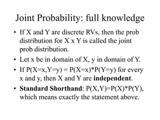 Joint Probability: full knowledge
• If X and Y are discrete RVs, then the prob
distribution for X x Y is called the joint
prob distribution.
• Let x be in domain of X, y in domain of Y.
• If P(X=x,Y=y) = P(X=x)*P(Y=y) for every
x and y, then X and Y are independent.
• Standard Shorthand: P(X,Y)=P(X)*P(Y),
which means exactly the statement above.
 