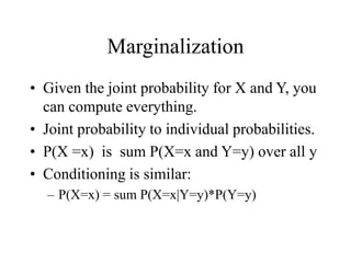 Marginalization
• Given the joint probability for X and Y, you
can compute everything.
• Joint probability to individual probabilities.
• P(X =x) is sum P(X=x and Y=y) over all y
• Conditioning is similar:
– P(X=x) = sum P(X=x|Y=y)*P(Y=y)
 
